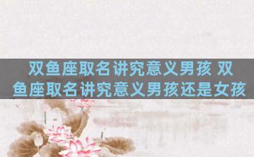 双鱼座取名讲究意义男孩 双鱼座取名讲究意义男孩还是女孩